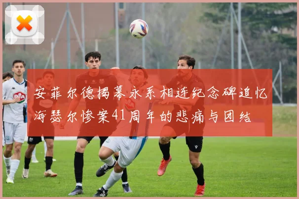 安菲尔德揭幕永系相连纪念碑追忆海瑟尔惨案41周年的悲痛与团结