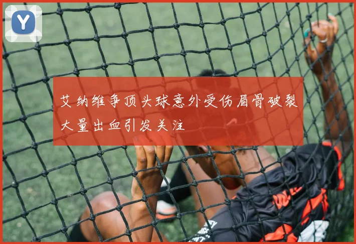 艾纳维争顶头球意外受伤眉骨破裂大量出血引发关注