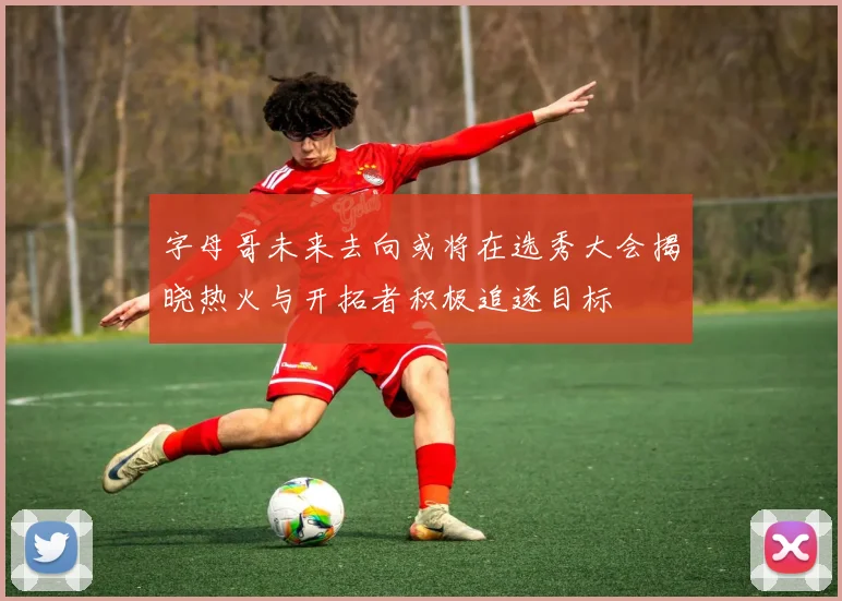 字母哥未来去向或将在选秀大会揭晓热火与开拓者积极追逐目标