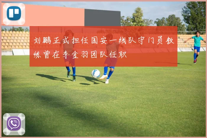 刘鹏正式担任国安一线队守门员教练曾在李金羽团队任职