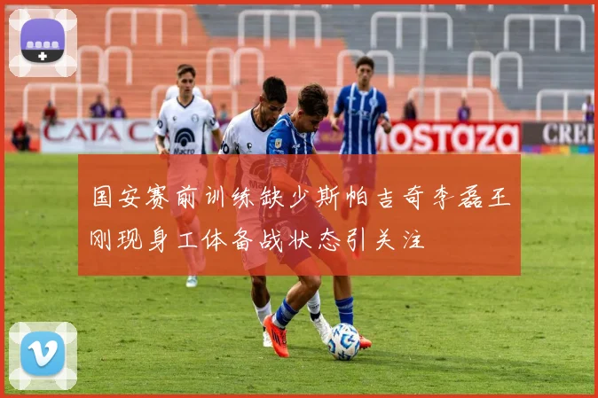 国安赛前训练缺少斯帕吉奇李磊王刚现身工体备战状态引关注