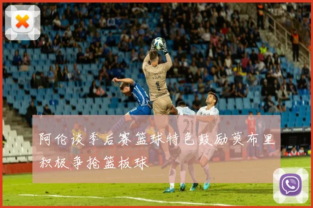 阿伦谈季后赛篮球特色鼓励莫布里积极争抢篮板球