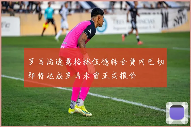 罗马诺透露格林伍德转会费内巴切即将达成罗马未曾正式报价