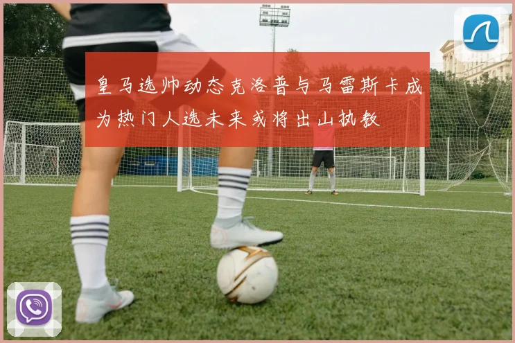 皇马选帅动态克洛普与马雷斯卡成为热门人选未来或将出山执教