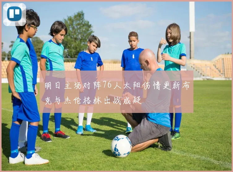 明日主场对阵76人太阳伤情更新布克与杰伦格林出战成疑