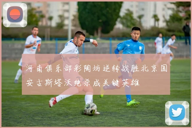 河南俱乐部彩陶坊逆转战胜北京国安古斯塔沃绝杀成关键英雄