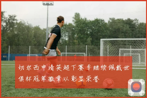 切尔西申请英超下赛季继续佩戴世俱杯冠军徽章以彰显荣誉