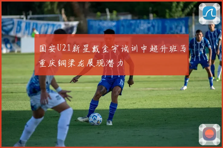 国安U21新星戴金宇试训中超升班马重庆铜梁龙展现潜力