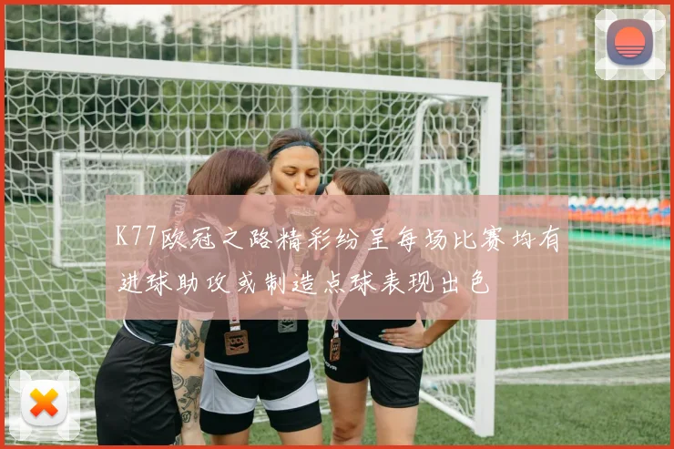 K77欧冠之路精彩纷呈每场比赛均有进球助攻或制造点球表现出色