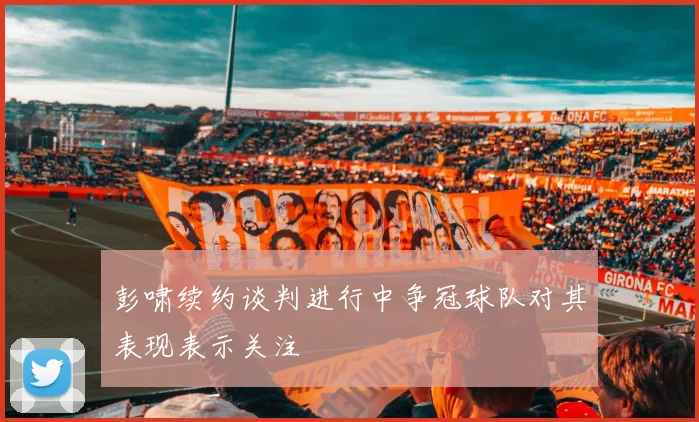 彭啸续约谈判进行中争冠球队对其表现表示关注