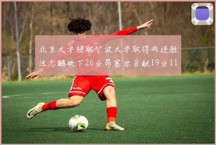 北京大学轻取宁波大学取得两连胜汪志鹏砍下26分昂塞尔贡献19分11篮板5助攻