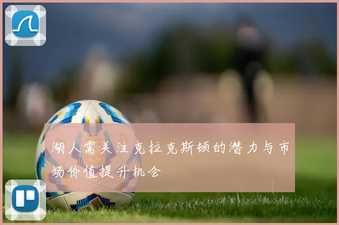 湖人需关注克拉克斯顿的潜力与市场价值提升机会