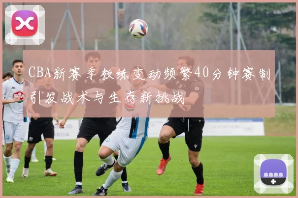 CBA新赛季教练变动频繁40分钟赛制引发战术与生存新挑战