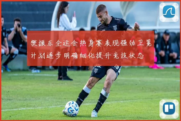 樊振东全运会热身赛表现强劲卫冕计划逐步明确细化提升竞技状态