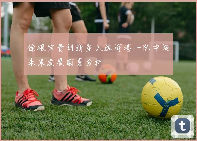 徐根宝青训新星入选海港一队中场未来发展前景分析