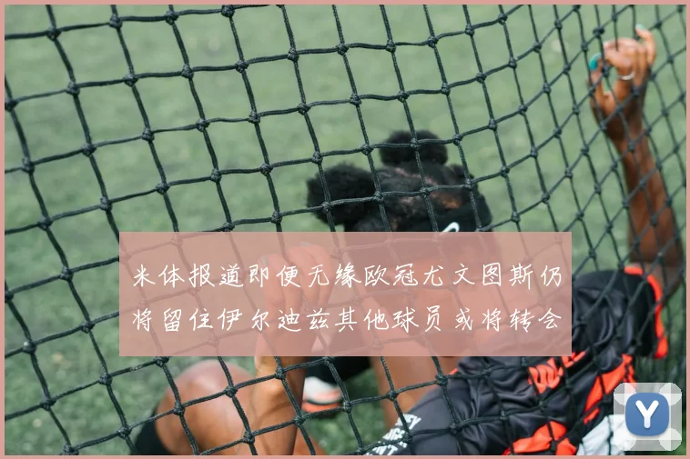 米体报道即便无缘欧冠尤文图斯仍将留住伊尔迪兹其他球员或将转会离队