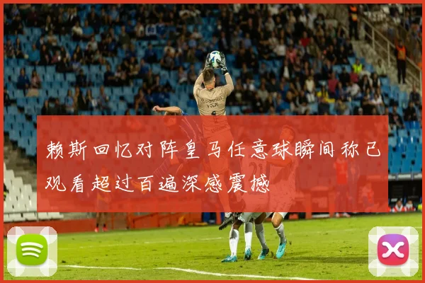 赖斯回忆对阵皇马任意球瞬间称已观看超过百遍深感震撼