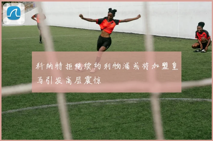 科纳特拒绝续约利物浦或将加盟皇马引发高层震惊