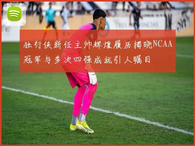 独行侠新任主帅辉煌履历揭晓NCAA冠军与多次四强成就引人瞩目