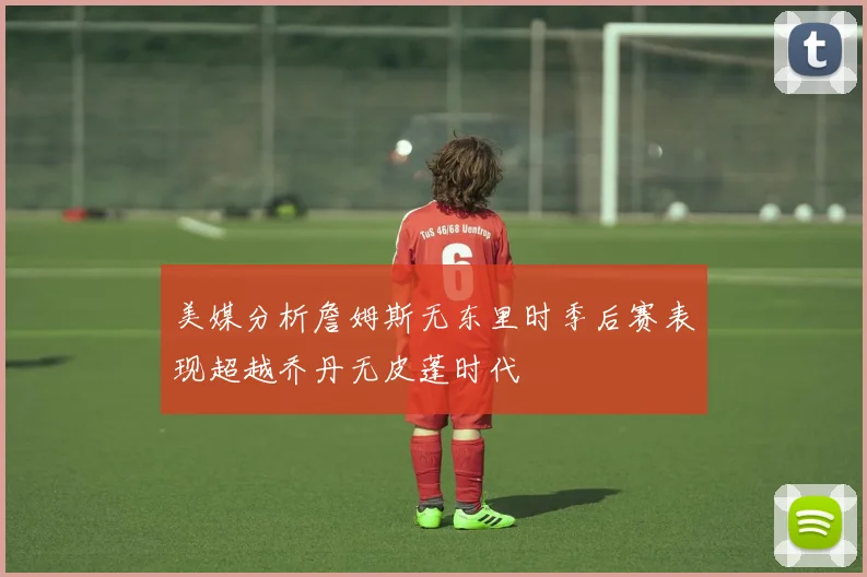 美媒分析詹姆斯无东里时季后赛表现超越乔丹无皮蓬时代