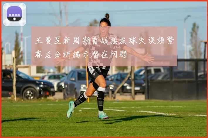 王曼昱新周期首战接发球失误频繁赛后分析揭示潜在问题