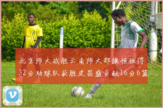 北京师大战胜云南师大邵振恒独得32分助球队获胜皮昌盛贡献16分6篮板5助攻