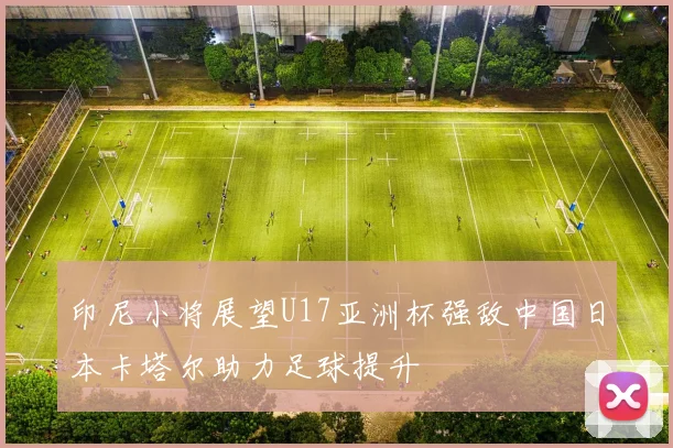 印尼小将展望U17亚洲杯强敌中国日本卡塔尔助力足球提升