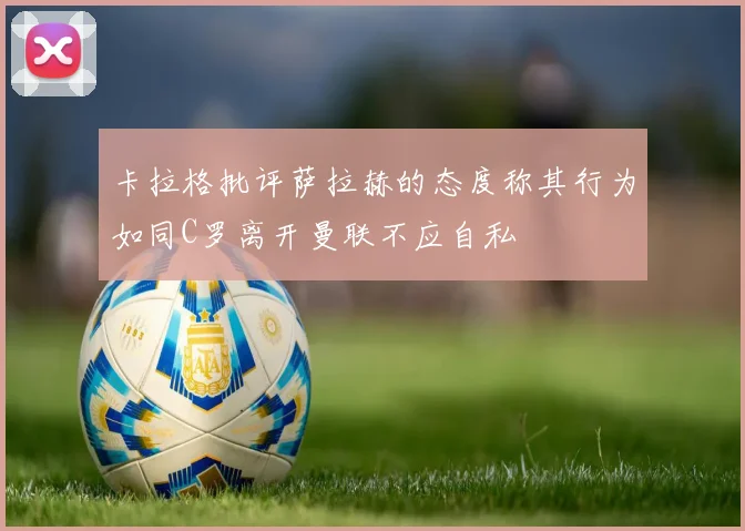 卡拉格批评萨拉赫的态度称其行为如同C罗离开曼联不应自私