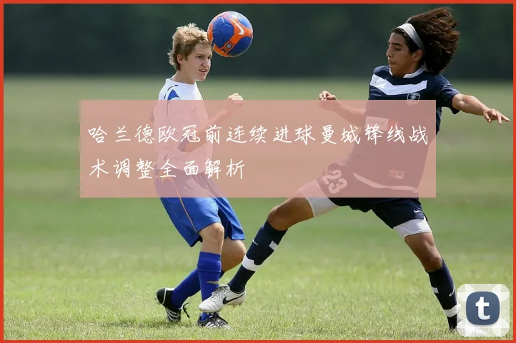 哈兰德欧冠前连续进球曼城锋线战术调整全面解析