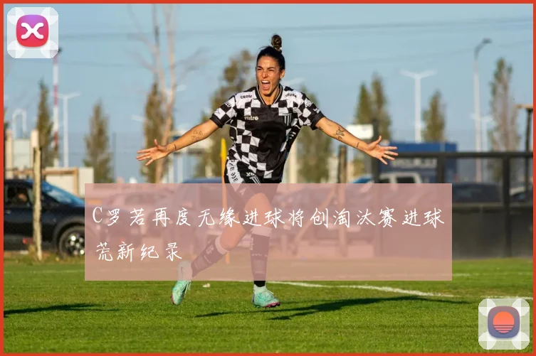 C罗若再度无缘进球将创淘汰赛进球荒新纪录