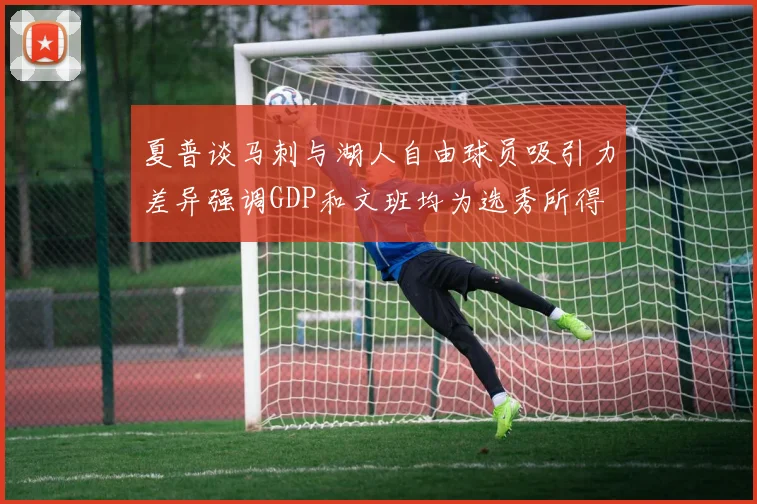 夏普谈马刺与湖人自由球员吸引力差异强调GDP和文班均为选秀所得