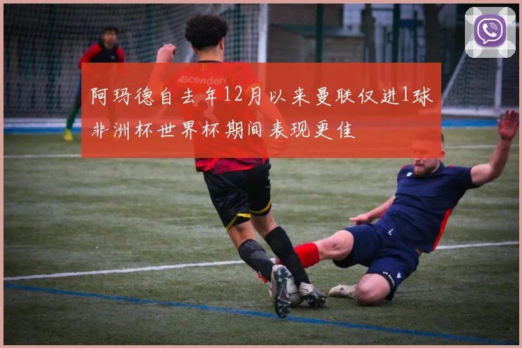 阿玛德自去年12月以来曼联仅进1球非洲杯世界杯期间表现更佳