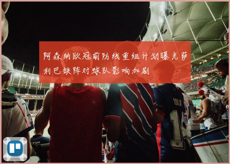 阿森纳欧冠前防线重组计划曝光萨利巴缺阵对球队影响加剧