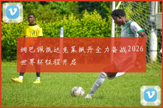 姆巴佩抵达克莱枫丹全力备战2026世界杯征程开启