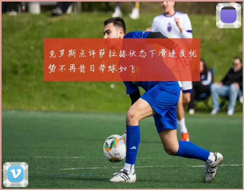 克罗斯点评萨拉赫状态下滑速度优势不再昔日带球如飞