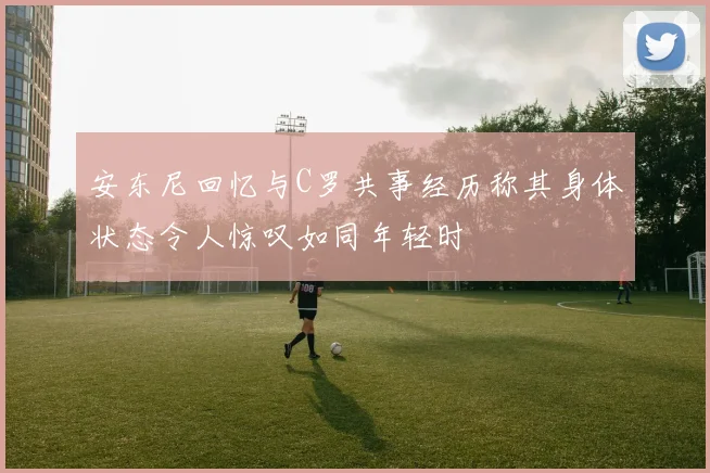 安东尼回忆与C罗共事经历称其身体状态令人惊叹如同年轻时