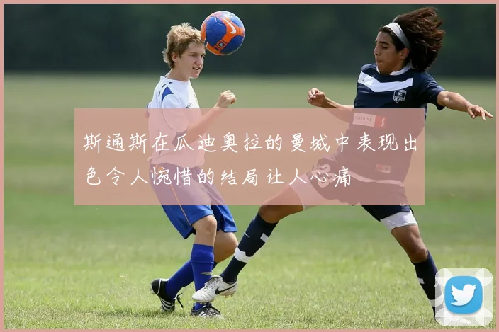 斯通斯在瓜迪奥拉的曼城中表现出色令人惋惜的结局让人心痛
