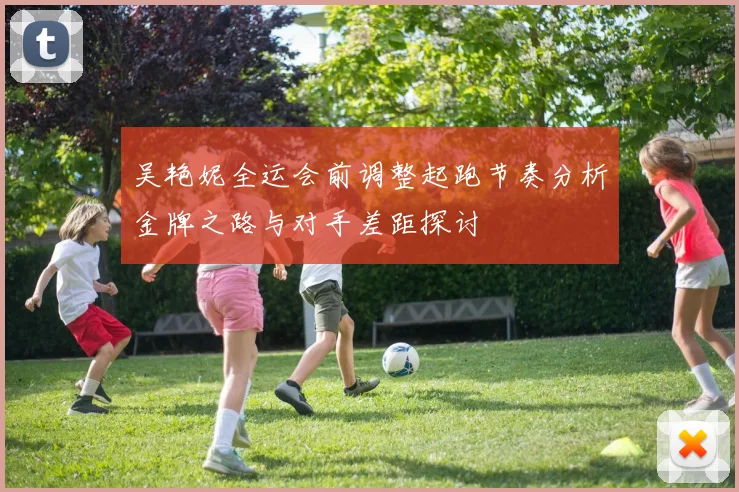 吴艳妮全运会前调整起跑节奏分析金牌之路与对手差距探讨