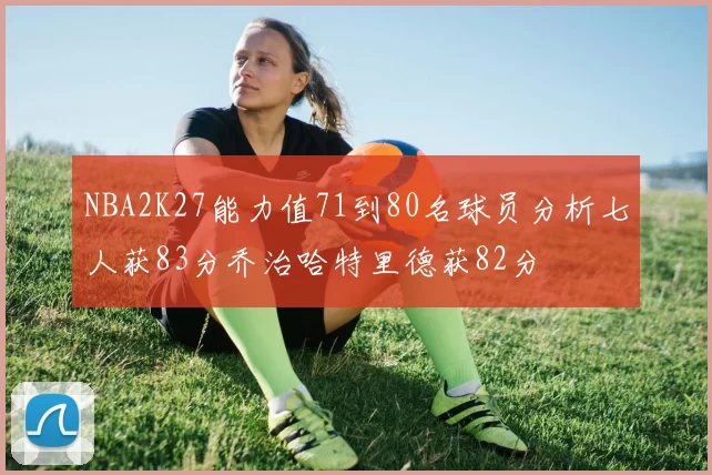 NBA2K27能力值71到80名球员分析七人获83分乔治哈特里德获82分