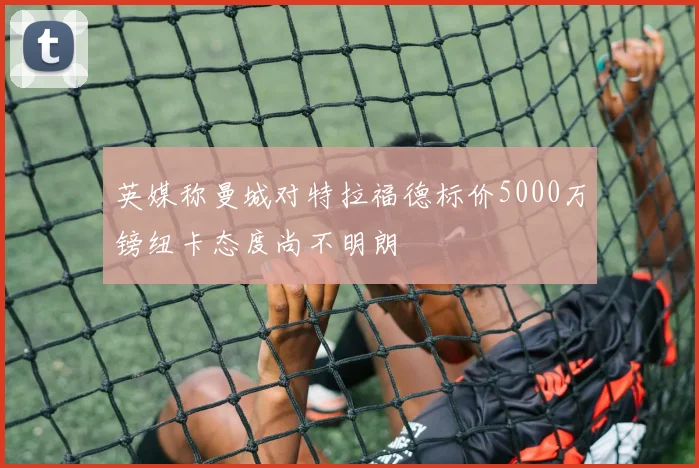 英媒称曼城对特拉福德标价5000万镑纽卡态度尚不明朗